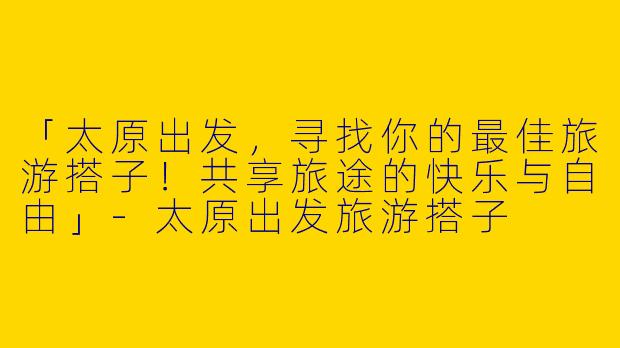「太原出发，寻找你的最佳旅游搭子！共享旅途的快乐与自由」-太原出发旅游搭子