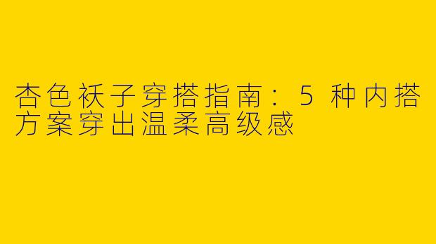 杏色袄子穿搭指南：5种内搭方案穿出温柔高级感