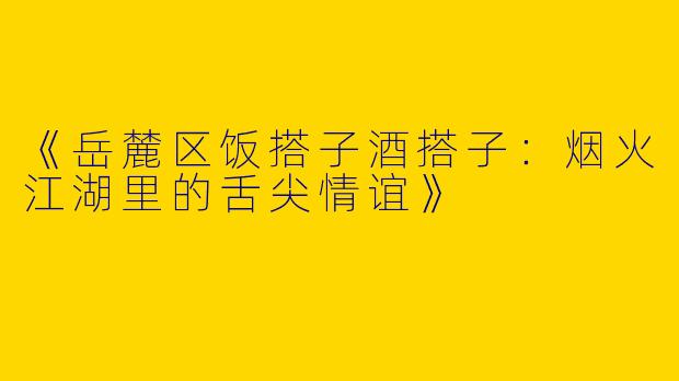 《岳麓区饭搭子酒搭子：烟火江湖里的舌尖情谊》
