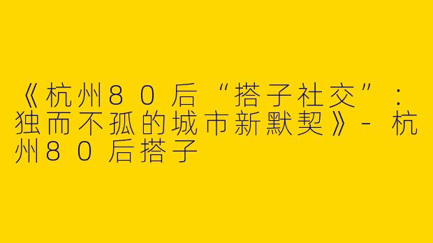 《杭州80后“搭子社交”：独而不孤的城市新默契》-杭州80后搭子