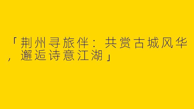 「荆州寻旅伴：共赏古城风华，邂逅诗意江湖」