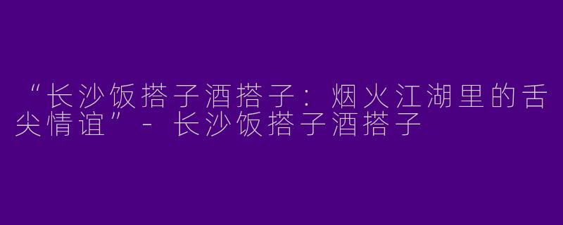 “长沙饭搭子酒搭子：烟火江湖里的舌尖情谊”-长沙饭搭子酒搭子