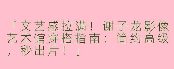 「文艺感拉满！谢子龙影像艺术馆穿搭指南：简约高级，秒出片！」