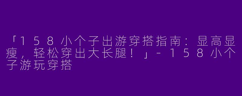 「158小个子出游穿搭指南：显高显瘦，轻松穿出大长腿！」