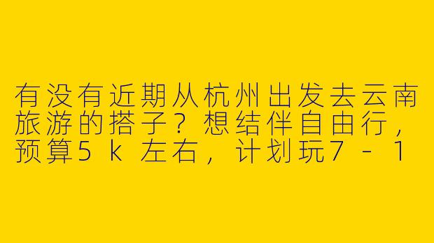 有没有近期从杭州出发去云南旅游的搭子？想结伴自由行，预算5k左右，计划玩7-10天，主要想去丽江、大理、香格里拉，性格随和好相处，求组队！-杭州到云南旅游搭子