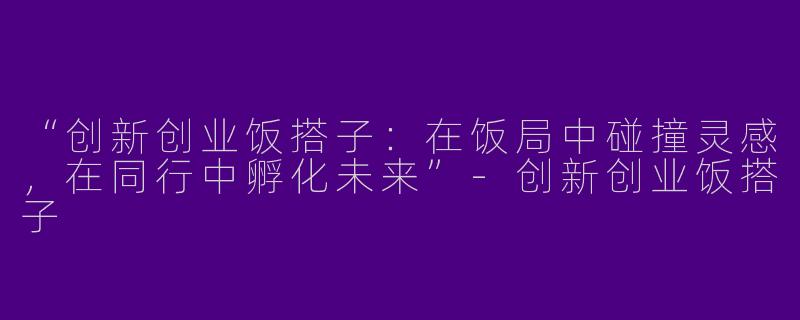 “创新创业饭搭子：在饭局中碰撞灵感，在同行中孵化未来”-创新创业饭搭子