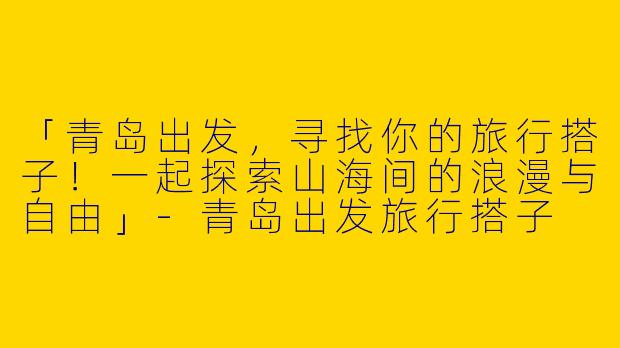「青岛出发，寻找你的旅行搭子！一起探索山海间的浪漫与自由」-青岛出发旅行搭子