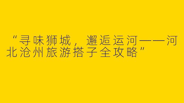 “寻味狮城，邂逅运河——河北沧州旅游搭子全攻略”