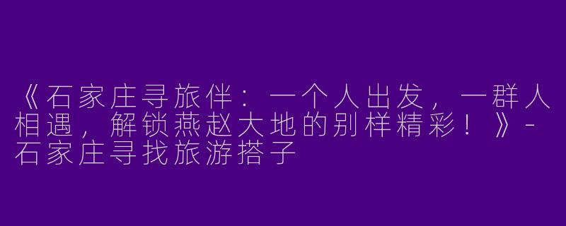 《石家庄寻旅伴：一个人出发，一群人相遇，解锁燕赵大地的别样精彩！》-石家庄寻找旅游搭子