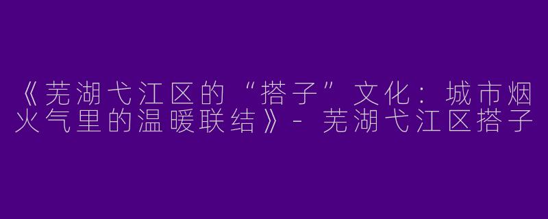 《芜湖弋江区的“搭子”文化：城市烟火气里的温暖联结》