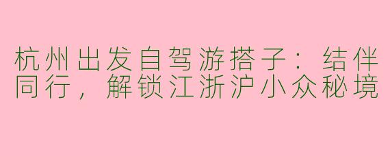杭州出发自驾游搭子：结伴同行，解锁江浙沪小众秘境