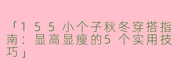「155小个子秋冬穿搭指南：显高显瘦的5个实用技巧」