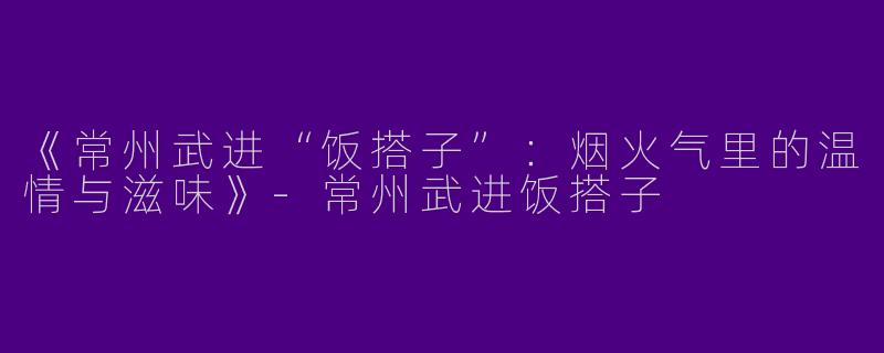 《常州武进“饭搭子”：烟火气里的温情与滋味》-常州武进饭搭子