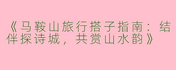 《马鞍山旅行搭子指南：结伴探诗城，共赏山水韵》