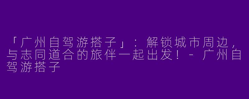 「广州自驾游搭子」：解锁城市周边，与志同道合的旅伴一起出发！-广州自驾游搭子