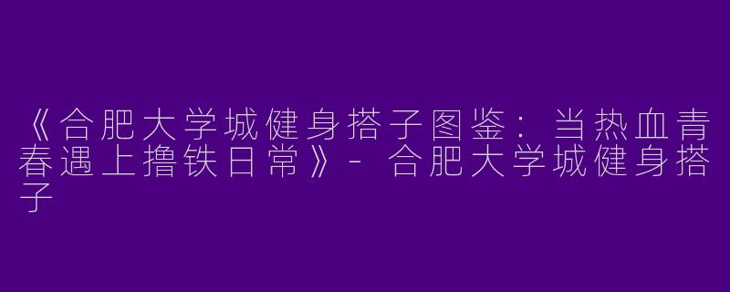 《合肥大学城健身搭子图鉴：当热血青春遇上撸铁日常》