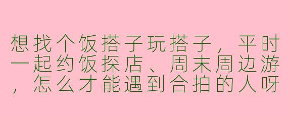 想找个饭搭子玩搭子，平时一起约饭探店、周末周边游，怎么才能遇到合拍的人呀？