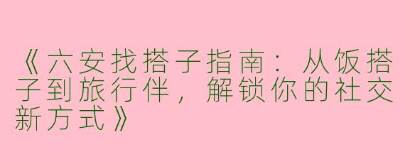 《六安找搭子指南：从饭搭子到旅行伴，解锁你的社交新方式》