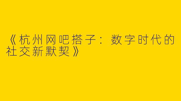 《杭州网吧搭子：数字时代的社交新默契》