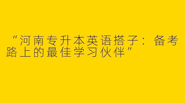 “河南专升本英语搭子：备考路上的最佳学习伙伴”