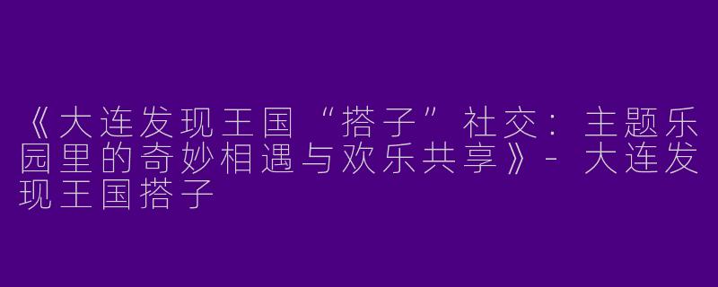 《大连发现王国“搭子”社交：主题乐园里的奇妙相遇与欢乐共享》-大连发现王国搭子