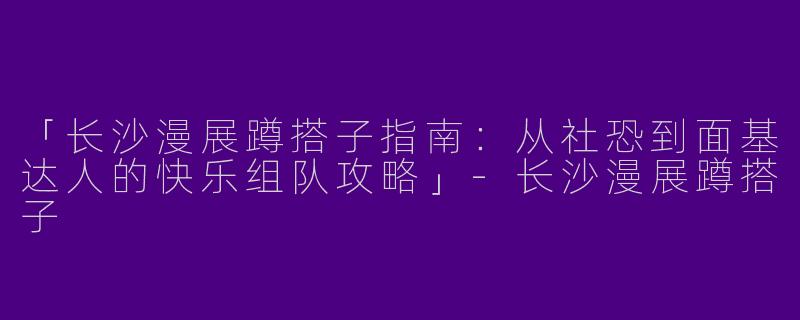 「长沙漫展蹲搭子指南：从社恐到面基达人的快乐组队攻略」-长沙漫展蹲搭子