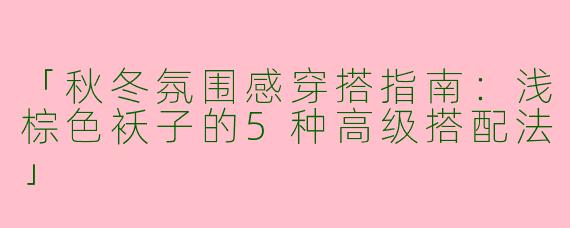 「秋冬氛围感穿搭指南：浅棕色袄子的5种高级搭配法」