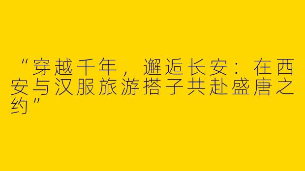 “穿越千年，邂逅长安：在西安与汉服旅游搭子共赴盛唐之约”