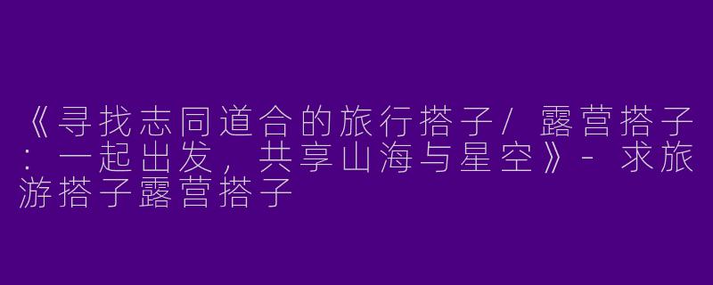 《寻找志同道合的旅行搭子/露营搭子：一起出发，共享山海与星空》-求旅游搭子露营搭子