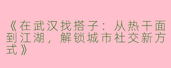 《在武汉找搭子：从热干面到江湖，解锁城市社交新方式》