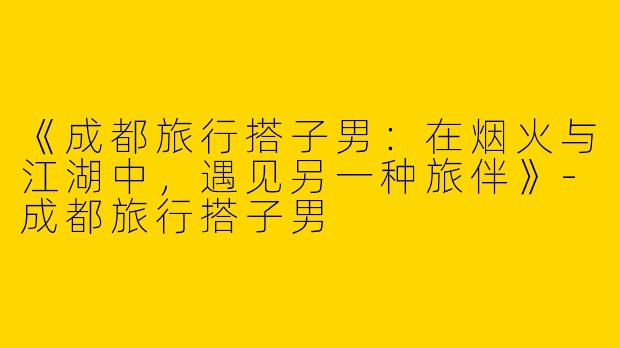 《成都旅行搭子男：在烟火与江湖中，遇见另一种旅伴》-成都旅行搭子男