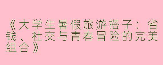 《大学生暑假旅游搭子：省钱、社交与青春冒险的完美组合》
