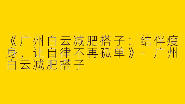 《广州白云减肥搭子：结伴瘦身，让自律不再孤单》-广州白云减肥搭子