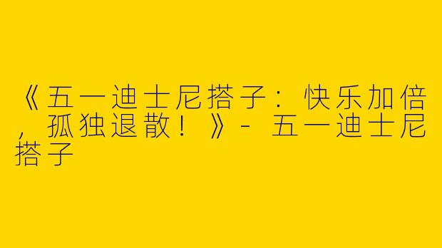 《五一迪士尼搭子：快乐加倍，孤独退散！》-五一迪士尼搭子