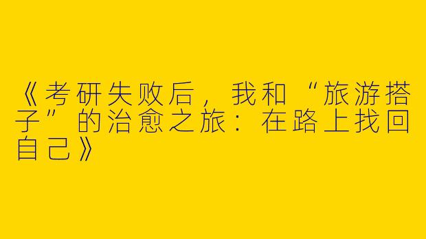 《考研失败后，我和“旅游搭子”的治愈之旅：在路上找回自己》