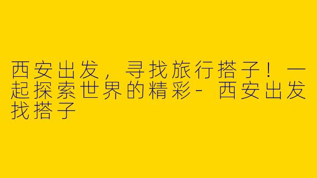 西安出发，寻找旅行搭子！一起探索世界的精彩-西安出发找搭子