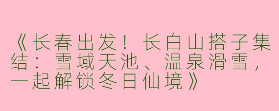 《长春出发！长白山搭子集结：雪域天池、温泉滑雪，一起解锁冬日仙境》
