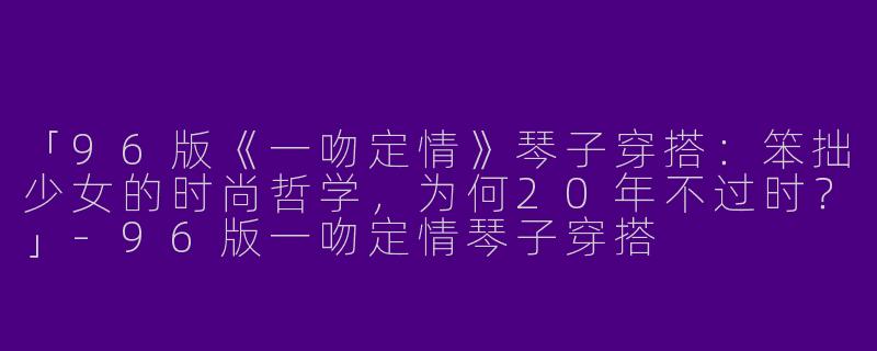 「96版《一吻定情》琴子穿搭：笨拙少女的时尚哲学，为何20年不过时？」