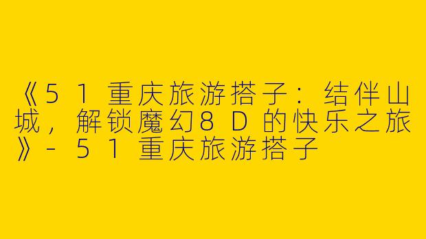 《51重庆旅游搭子：结伴山城，解锁魔幻8D的快乐之旅》-51重庆旅游搭子