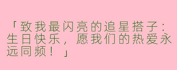 「致我最闪亮的追星搭子：生日快乐，愿我们的热爱永远同频！」