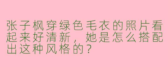 张子枫穿绿色毛衣的照片看起来好清新，她是怎么搭配出这种风格的？