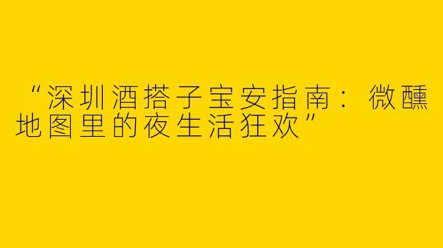 “深圳酒搭子宝安指南：微醺地图里的夜生活狂欢”