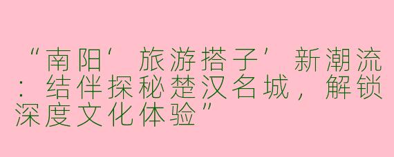 “南阳‘旅游搭子’新潮流：结伴探秘楚汉名城，解锁深度文化体验”