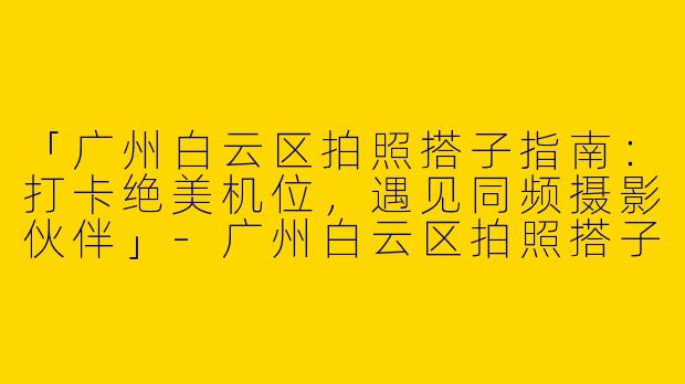 「广州白云区拍照搭子指南：打卡绝美机位，遇见同频摄影伙伴」-广州白云区拍照搭子