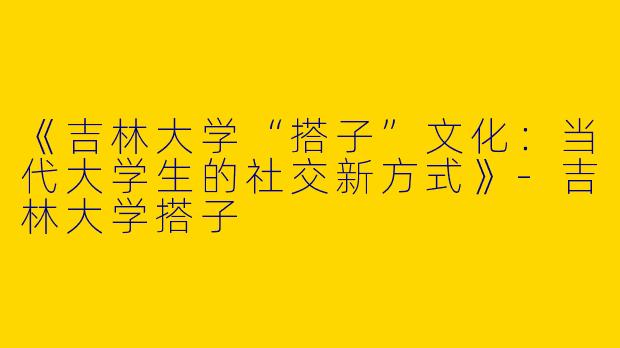 《吉林大学“搭子”文化：当代大学生的社交新方式》-吉林大学搭子