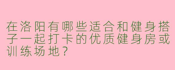 在洛阳有哪些适合和健身搭子一起打卡的优质健身房或训练场地？
