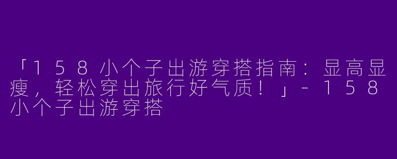 「158小个子出游穿搭指南：显高显瘦，轻松穿出旅行好气质！」