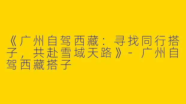 《广州自驾西藏：寻找同行搭子，共赴雪域天路》