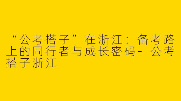 “公考搭子”在浙江：备考路上的同行者与成长密码-公考搭子浙江