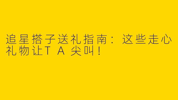 追星搭子送礼指南：这些走心礼物让TA尖叫！